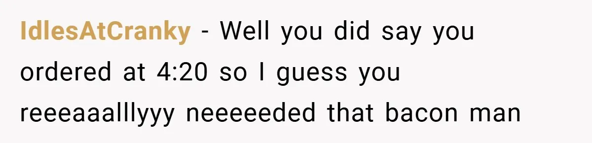 IdlesAtCranky − Well you did say you ordered at 4:20 so I guess you reeeaaalllyyy neeeeeded that bacon man