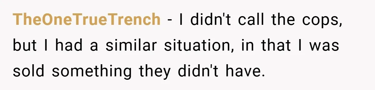 TheOneTrueTrench − I didn't call the cops, but I had a similar situation, in that I was sold something they didn't have.