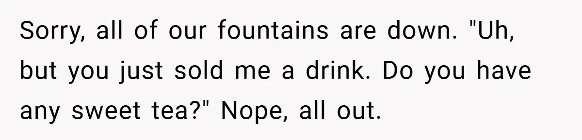 Sorry, all of our fountains are down. "Uh, but you just sold me a drink. Do you have any sweet tea?" Nope, all out.