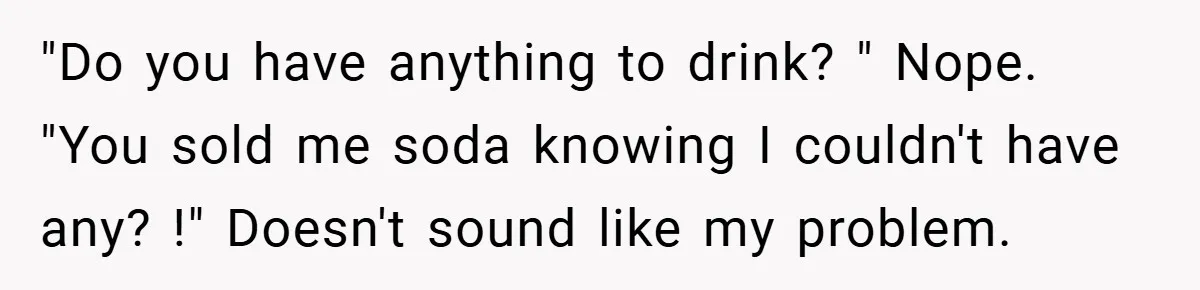 "Do you have anything to drink? " Nope. "You sold me soda knowing I couldn't have any? !" Doesn't sound like my problem.