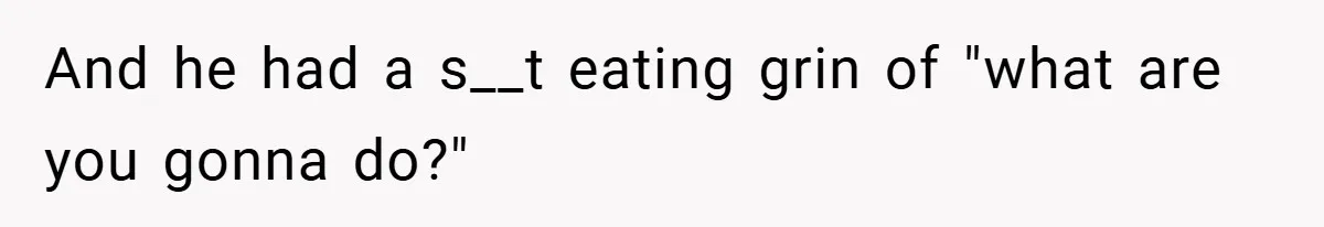 And he had a s__t eating grin of "what are you gonna do?"