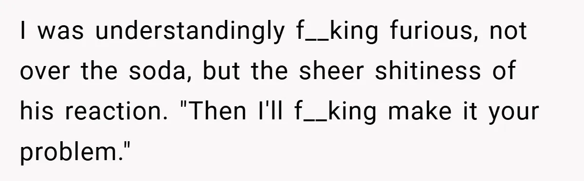 I was understandingly f__king furious, not over the soda, but the sheer shitiness of his reaction. "Then I'll f__king make it your problem."