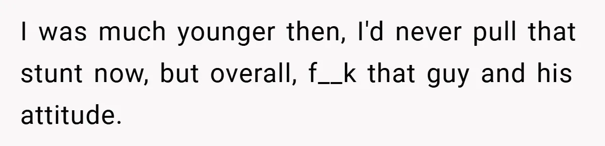 I was much younger then, I'd never pull that stunt now, but overall, f__k that guy and his attitude.