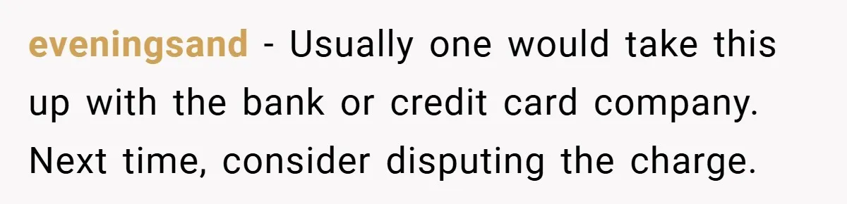 eveningsand − Usually one would take this up with the bank or credit card company. Next time, consider disputing the charge.