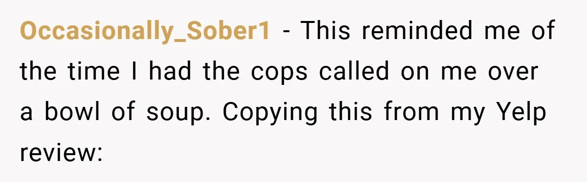 Occasionally_Sober1 − This reminded me of the time I had the cops called on me over a bowl of soup. Copying this from my Yelp review: