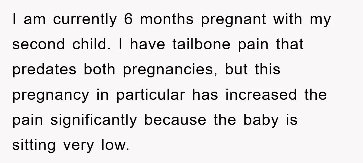 I am currently 6 months pregnant with my second child. I have tailbone pain that predates both pregnancies, but this pregnancy in particular has increased the pain significantly because the...