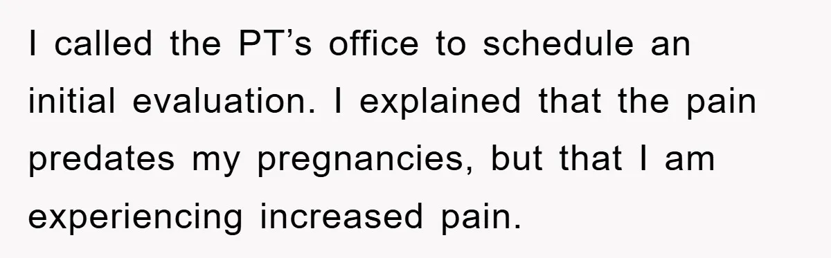 I called the PT’s office to schedule an initial evaluation. I explained that the pain predates my pregnancies, but that I am experiencing increased pain.