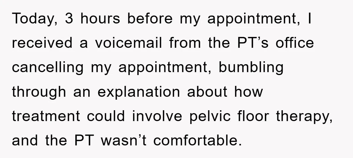 Today, 3 hours before my appointment, I received a voicemail from the PT’s office cancelling my appointment, bumbling through an explanation about how treatment could involve pelvic floor therapy, and...