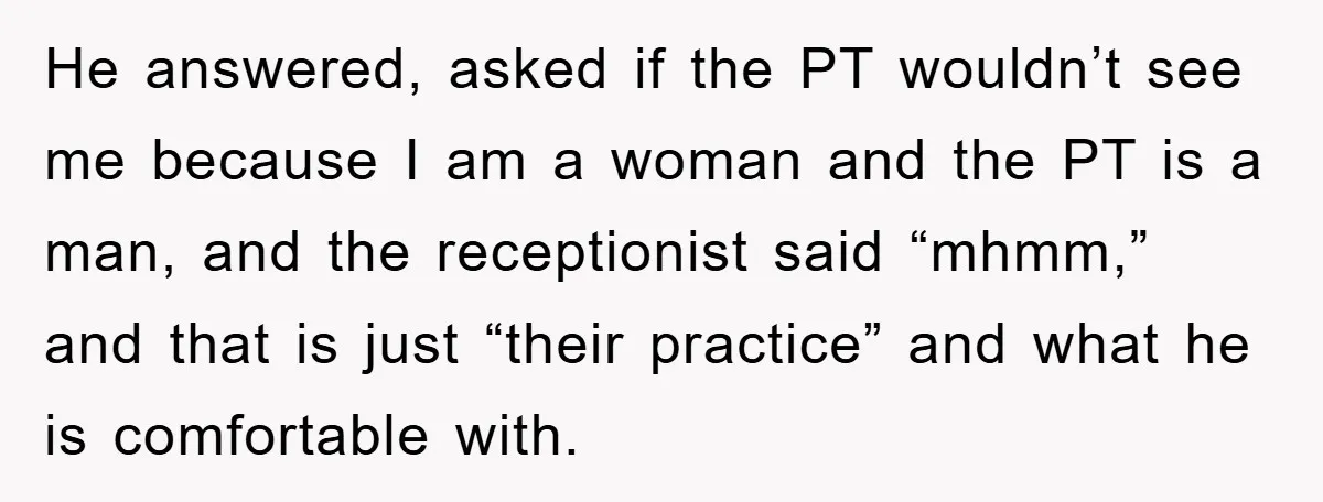 He answered, asked if the PT wouldn’t see me because I am a woman and the PT is a man, and the receptionist said “mhmm,” and that is just “their...