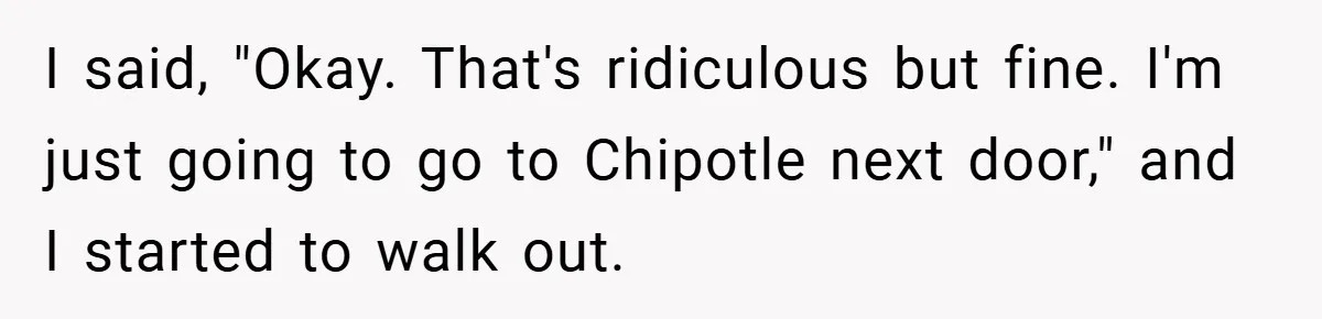 I said, "Okay. That's ridiculous but fine. I'm just going to go to Chipotle next door," and I started to walk out.