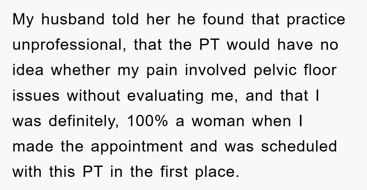My husband told her he found that practice unprofessional, that the PT would have no idea whether my pain involved pelvic floor issues without evaluating me, and that I was...