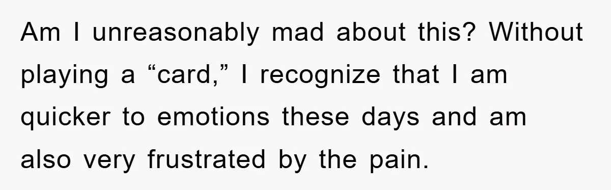 Am I unreasonably mad about this? Without playing a “card,” I recognize that I am quicker to emotions these days and am also very frustrated by the pain.