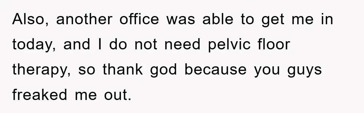 Also, another office was able to get me in today, and I do not need pelvic floor therapy, so thank god because you guys freaked me out.