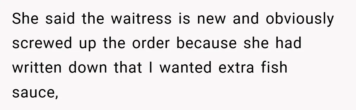 She said the waitress is new and obviously screwed up the order because she had written down that I wanted extra fish sauce,