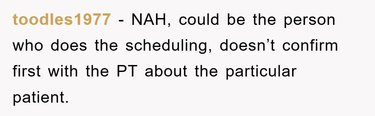 toodles1977 − NAH, could be the person who does the scheduling, doesn’t confirm first with the PT about the particular patient.