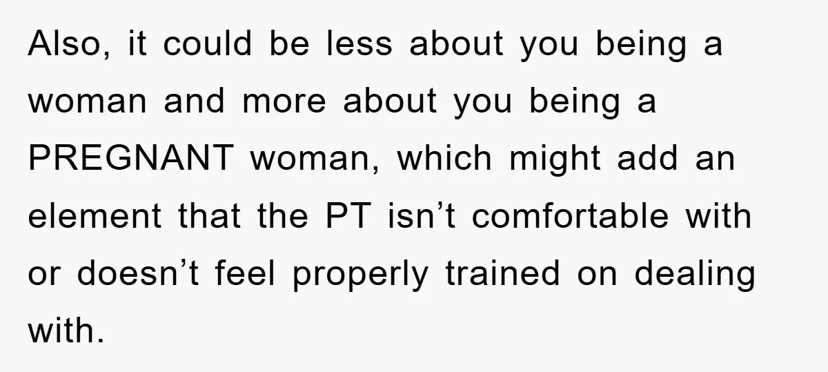 Also, it could be less about you being a woman and more about you being a PREGNANT woman, which might add an element that the PT isn’t comfortable with or...
