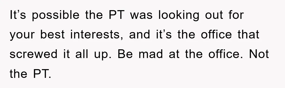 It’s possible the PT was looking out for your best interests, and it’s the office that screwed it all up. Be mad at the office. Not the PT.
