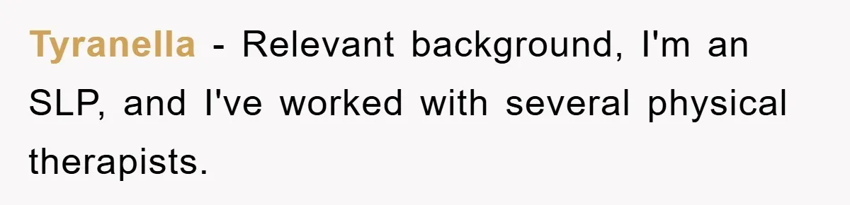 Tyranella − Relevant background, I'm an SLP, and I've worked with several physical therapists.