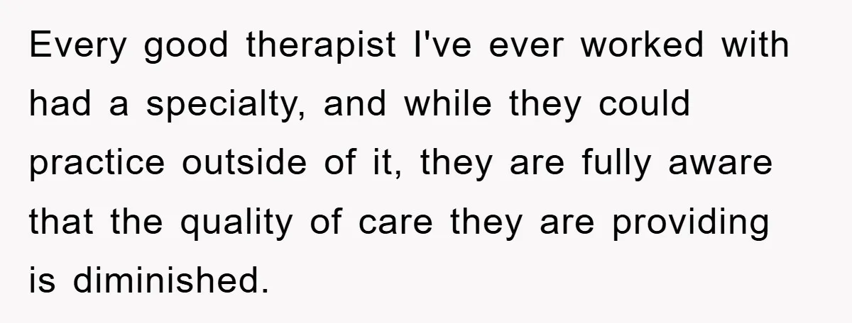 Every good therapist I've ever worked with had a specialty, and while they could practice outside of it, they are fully aware that the quality of care they are providing...