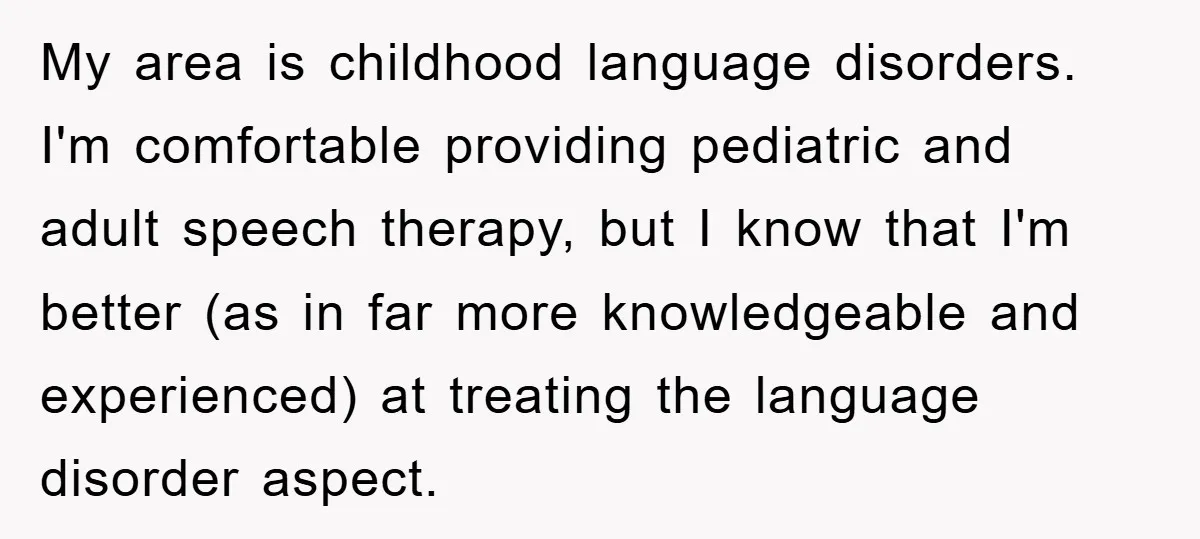 My area is childhood language disorders. I'm comfortable providing pediatric and adult speech therapy, but I know that I'm better (as in far more knowledgeable and experienced) at treating the...