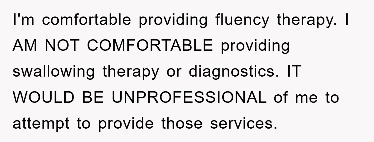 I'm comfortable providing fluency therapy. I AM NOT COMFORTABLE providing swallowing therapy or diagnostics. IT WOULD BE UNPROFESSIONAL of me to attempt to provide those services.