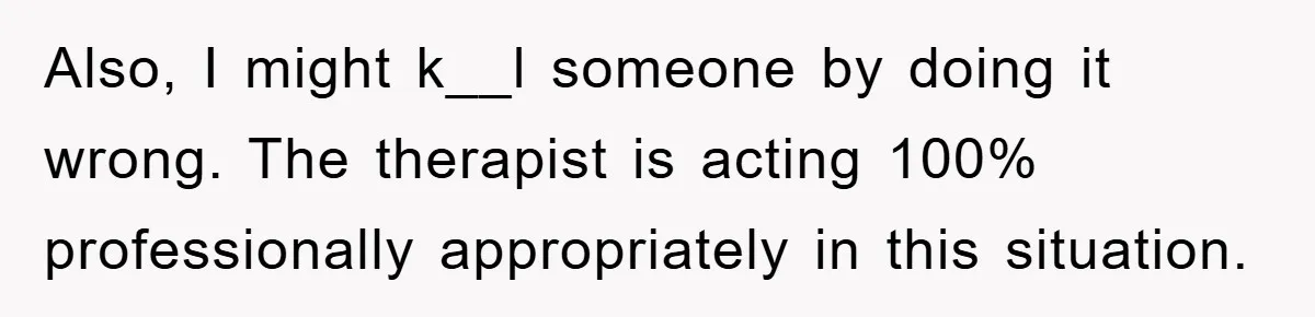Also, I might k__l someone by doing it wrong. The therapist is acting 100% professionally appropriately in this situation.
