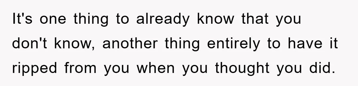 It's one thing to already know that you don't know, another thing entirely to have it ripped from you when you thought you did.