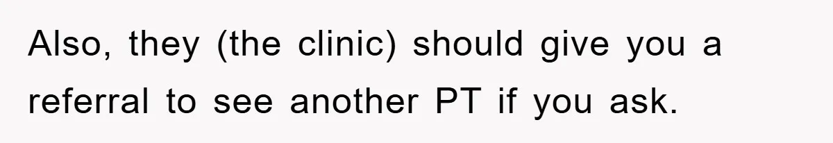 Also, they (the clinic) should give you a referral to see another PT if you ask.