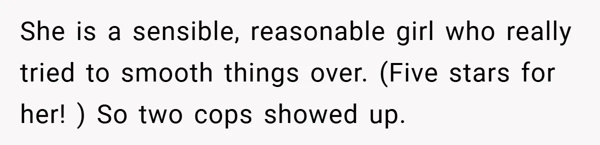 She is a sensible, reasonable girl who really tried to smooth things over. (Five stars for her! ) So two cops showed up.