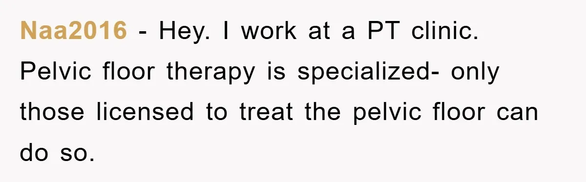 Naa2016 − Hey. I work at a PT clinic. Pelvic floor therapy is specialized- only those licensed to treat the pelvic floor can do so.