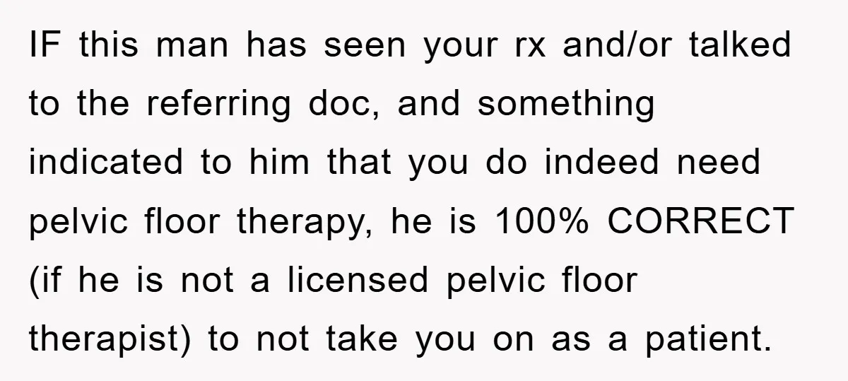IF this man has seen your rx and/or talked to the referring doc, and something indicated to him that you do indeed need pelvic floor therapy, he is 100% CORRECT...