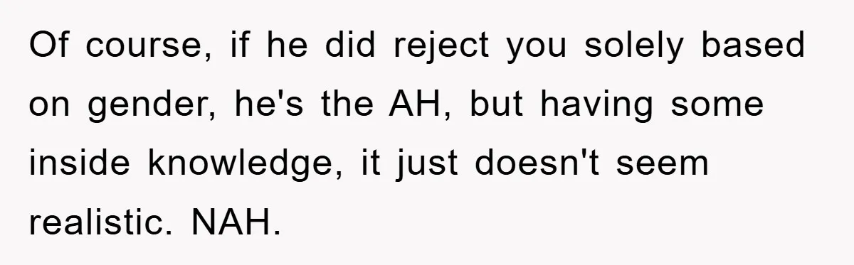 Of course, if he did reject you solely based on gender, he's the AH, but having some inside knowledge, it just doesn't seem realistic. NAH.