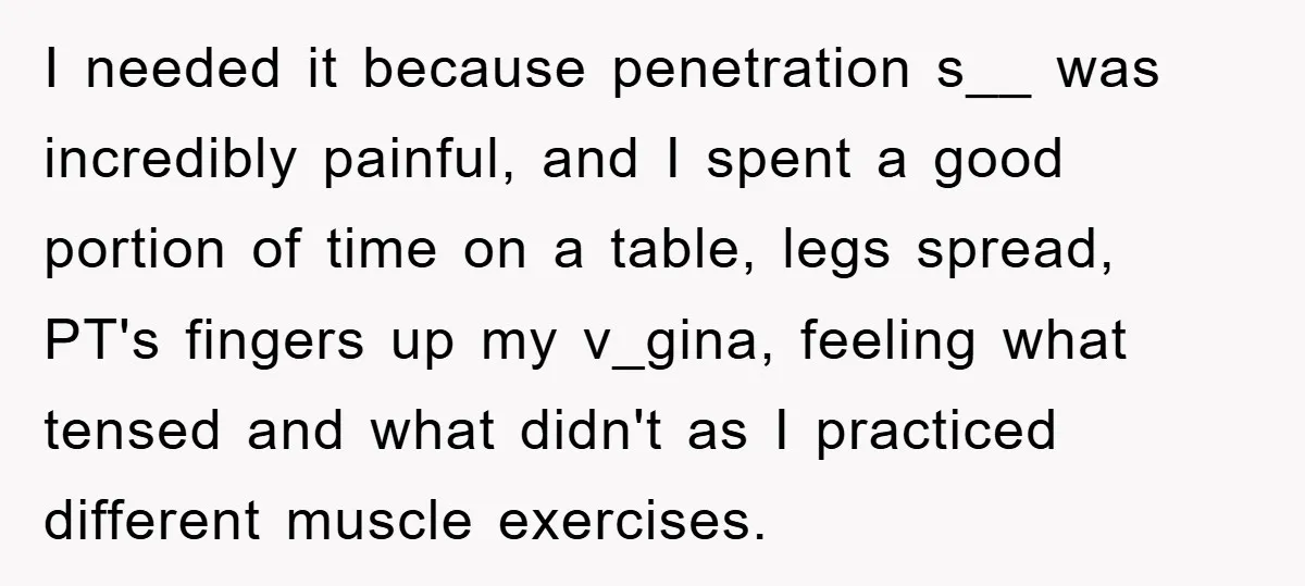 I needed it because penetration s__ was incredibly painful, and I spent a good portion of time on a table, legs spread, PT's fingers up my v_gina, feeling what tensed...