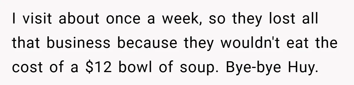 I visit about once a week, so they lost all that business because they wouldn't eat the cost of a $12 bowl of soup. Bye-bye Huy.