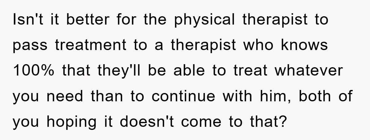 Isn't it better for the physical therapist to pass treatment to a therapist who knows 100% that they'll be able to treat whatever you need than to continue with him,...