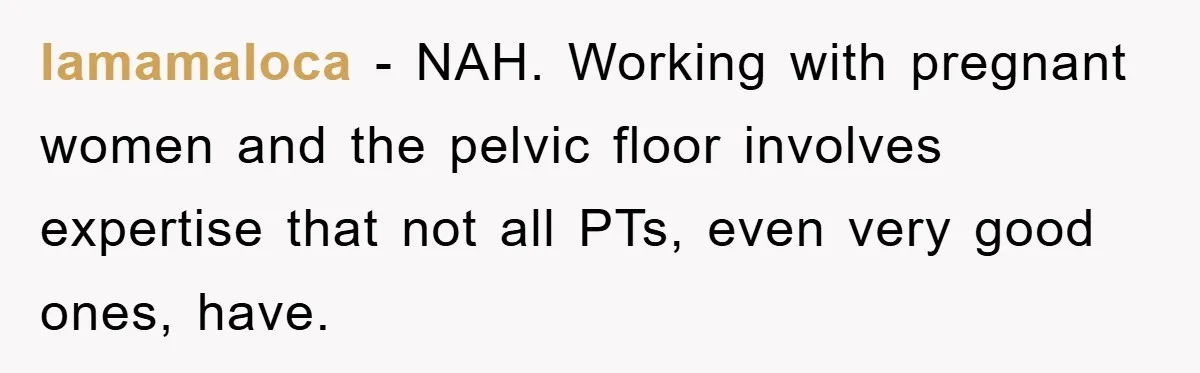 lamamaloca − NAH. Working with pregnant women and the pelvic floor involves expertise that not all PTs, even very good ones, have.