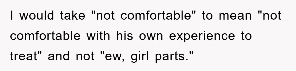 I would take "not comfortable" to mean "not comfortable with his own experience to treat" and not "ew, girl parts."