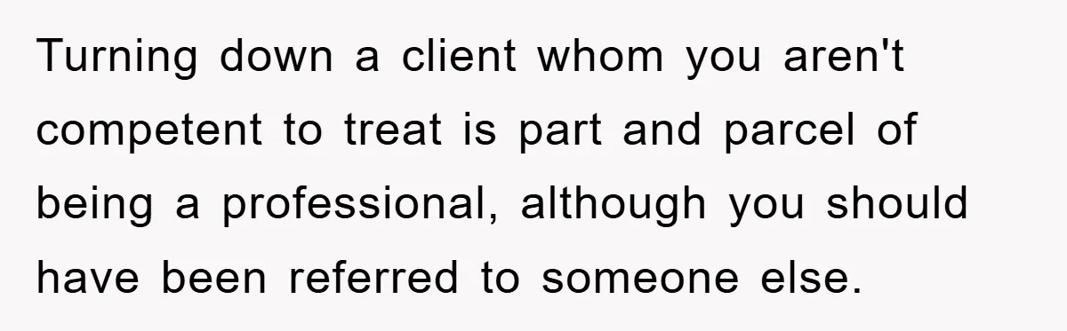 Turning down a client whom you aren't competent to treat is part and parcel of being a professional, although you should have been referred to someone else.