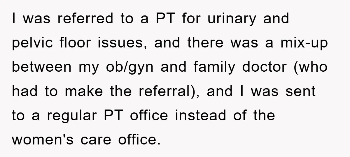 I was referred to a PT for urinary and pelvic floor issues, and there was a mix-up between my ob/gyn and family doctor (who had to make the referral), and...