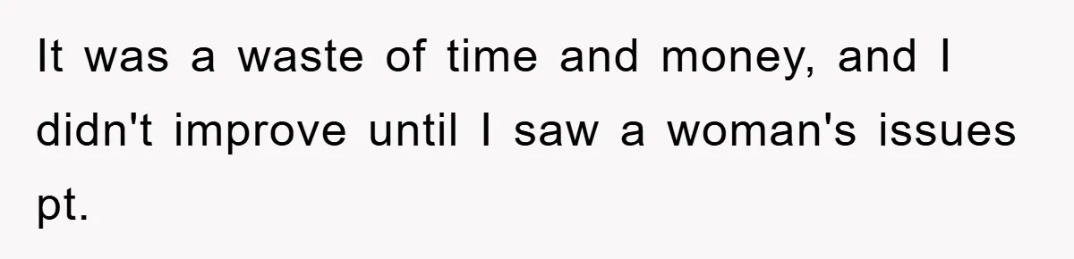 It was a waste of time and money, and I didn't improve until I saw a woman's issues pt.