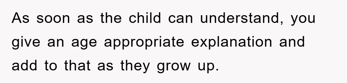 As soon as the child can understand, you give an age appropriate explanation and add to that as they grow up.