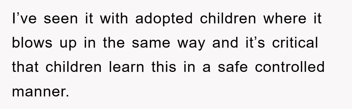 I’ve seen it with adopted children where it blows up in the same way and it’s critical that children learn this in a safe controlled manner.