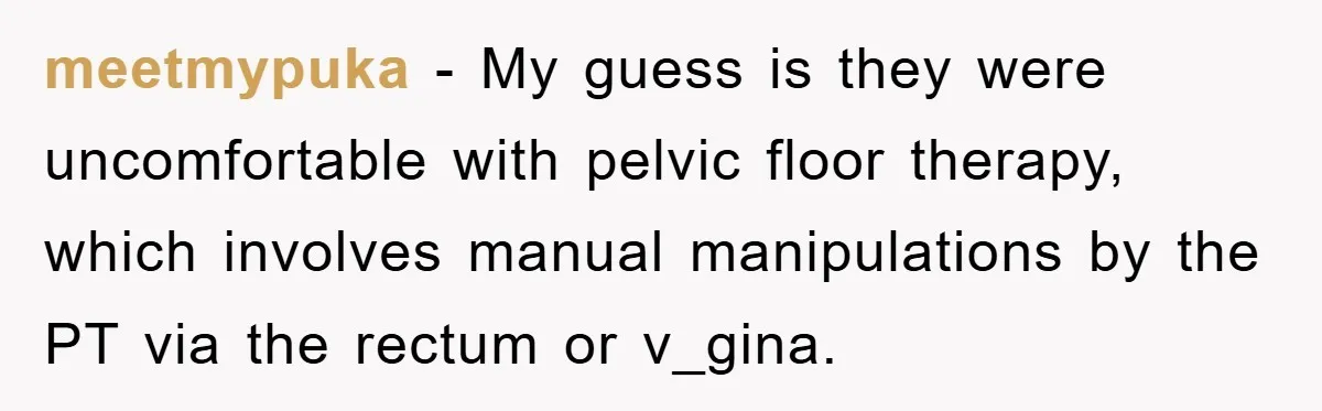 meetmypuka − My guess is they were uncomfortable with pelvic floor therapy, which involves manual manipulations by the PT via the rectum or v_gina.