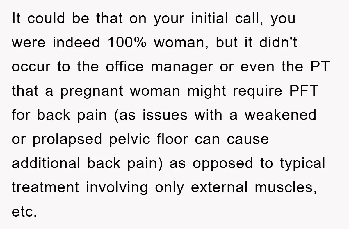 It could be that on your initial call, you were indeed 100% woman, but it didn't occur to the office manager or even the PT that a pregnant woman might...