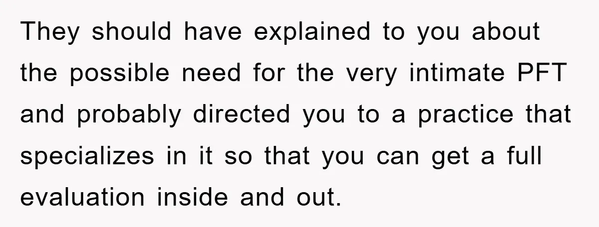 They should have explained to you about the possible need for the very intimate PFT and probably directed you to a practice that specializes in it so that you can...