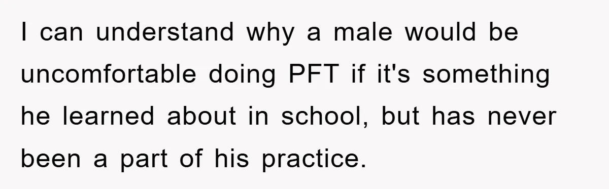 I can understand why a male would be uncomfortable doing PFT if it's something he learned about in school, but has never been a part of his practice.