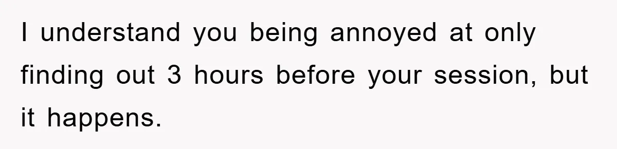 I understand you being annoyed at only finding out 3 hours before your session, but it happens.