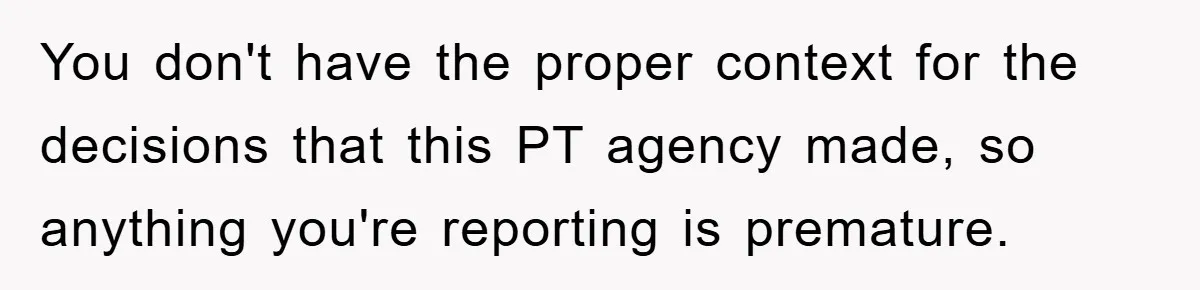 You don't have the proper context for the decisions that this PT agency made, so anything you're reporting is premature.