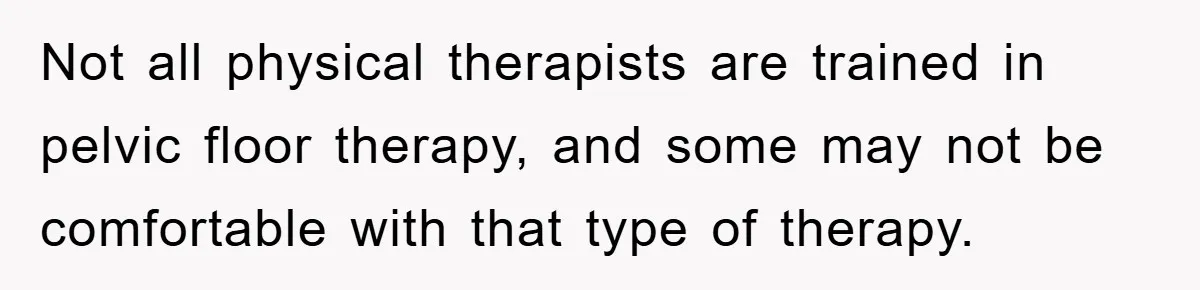 Not all physical therapists are trained in pelvic floor therapy, and some may not be comfortable with that type of therapy.