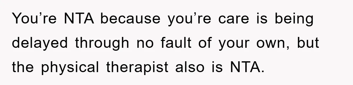 You’re NTA because you’re care is being delayed through no fault of your own, but the physical therapist also is NTA.